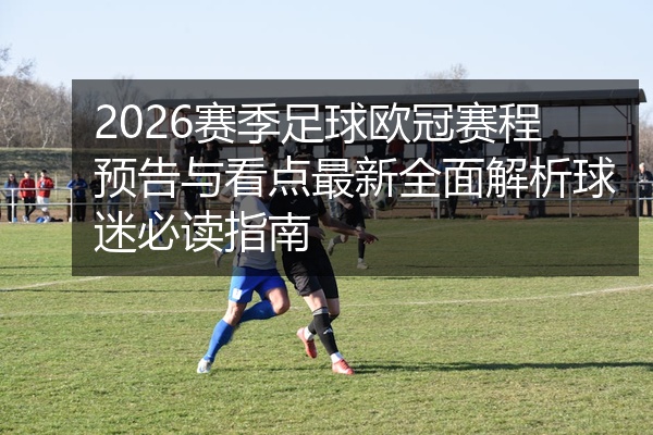 2026赛季足球欧冠赛程预告与看点最新全面解析球迷必读指南