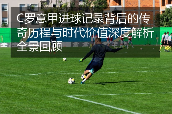 C罗意甲进球记录背后的传奇历程与时代价值深度解析全景回顾