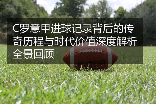 C罗意甲进球记录背后的传奇历程与时代价值深度解析全景回顾