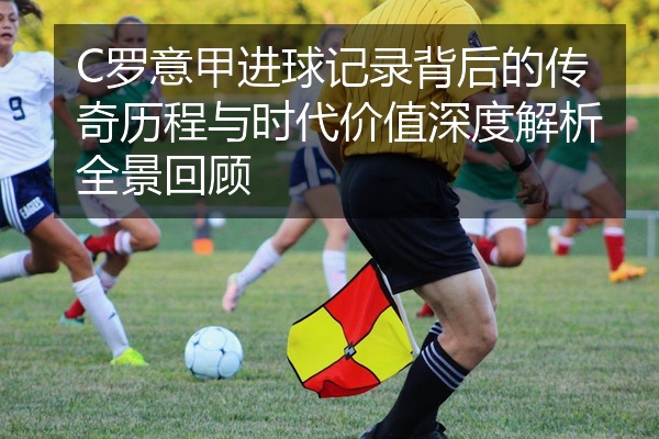 C罗意甲进球记录背后的传奇历程与时代价值深度解析全景回顾