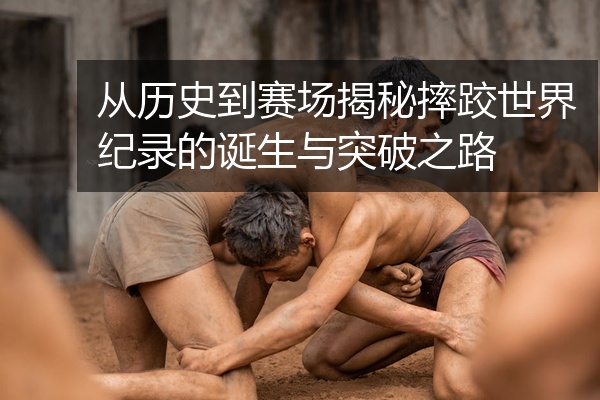 从历史到赛场揭秘摔跤世界纪录的诞生与突破之路