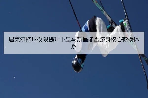 居莱尔持球权限提升下皇马新星能否跻身核心轮换体系
